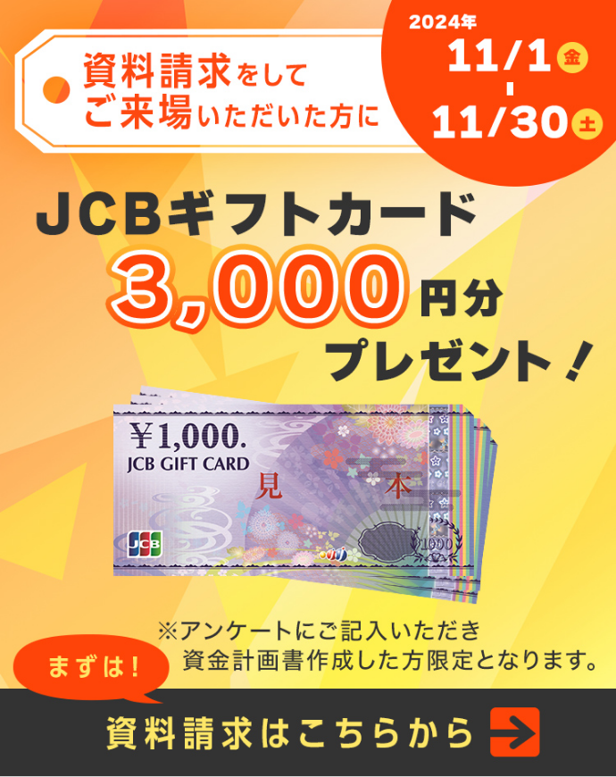 資料請求をしてご来場いただいた方にJCBギフトカード3,000円分プレゼント！※アンケートにご記入いただき資金計画書作成した方限定となります。 2024年11/1（金）-11/30（土） まずは！資料請求はこちらから